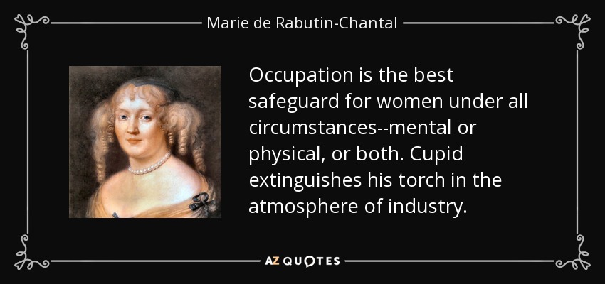 Occupation is the best safeguard for women under all circumstances--mental or physical, or both. Cupid extinguishes his torch in the atmosphere of industry. - Marie de Rabutin-Chantal, marquise de Sevigne