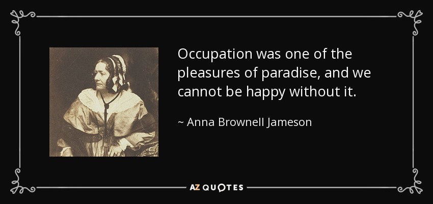 Occupation was one of the pleasures of paradise, and we cannot be happy without it. - Anna Brownell Jameson