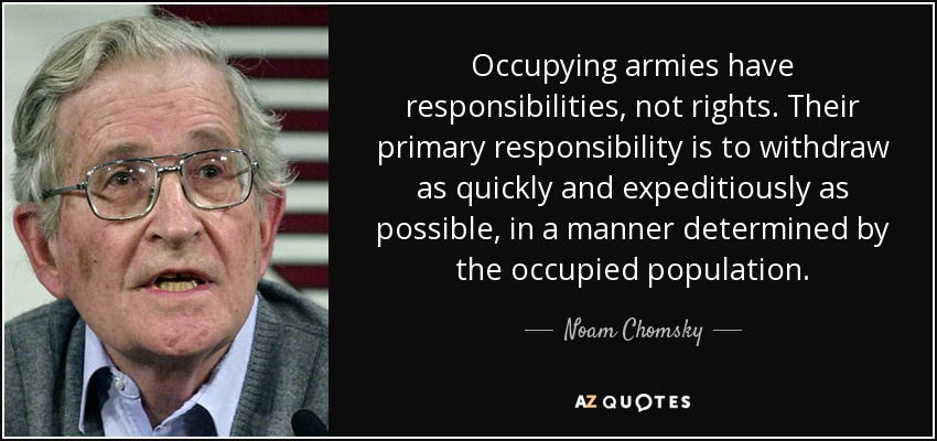 Occupying armies have responsibilities, not rights. Their primary responsibility is to withdraw as quickly and expeditiously as possible, in a manner determined by the occupied population. - Noam Chomsky