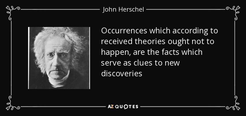 Occurrences which according to received theories ought not to happen, are the facts which serve as clues to new discoveries - John Herschel