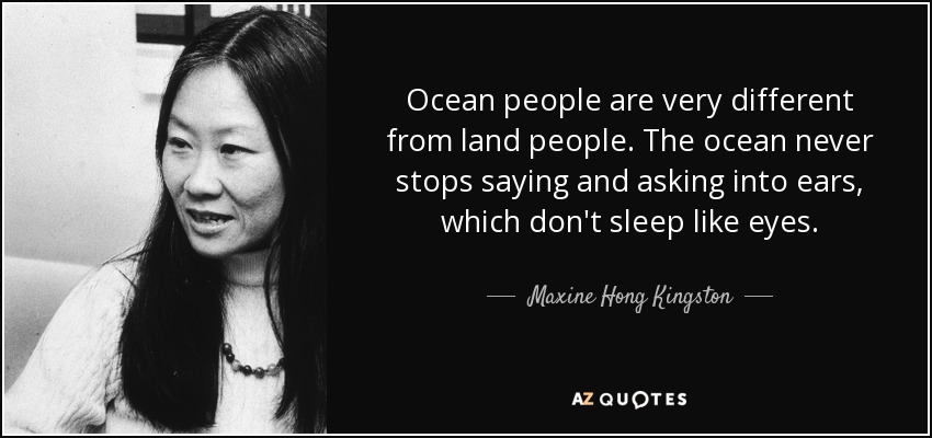 Ocean people are very different from land people. The ocean never stops saying and asking into ears, which don't sleep like eyes. - Maxine Hong Kingston