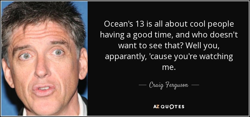 Ocean's 13 is all about cool people having a good time, and who doesn't want to see that? Well you, apparantly, 'cause you're watching me. - Craig Ferguson