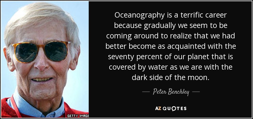 Oceanography is a terrific career because gradually we seem to be coming around to realize that we had better become as acquainted with the seventy percent of our planet that is covered by water as we are with the dark side of the moon. - Peter Benchley