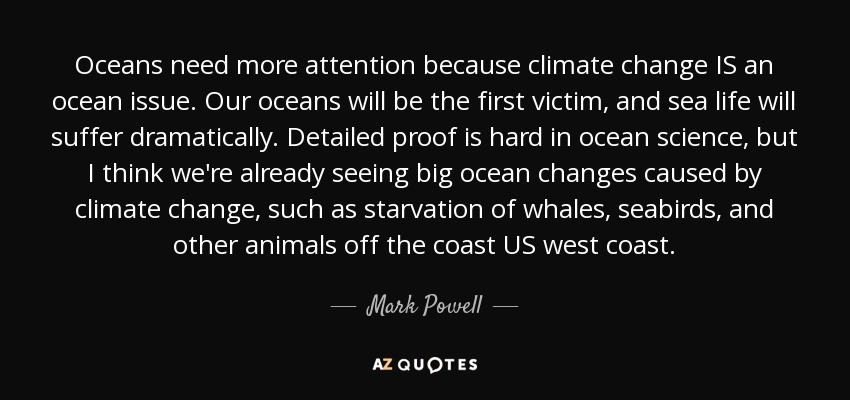 Oceans need more attention because climate change IS an ocean issue. Our oceans will be the first victim, and sea life will suffer dramatically. Detailed proof is hard in ocean science, but I think we're already seeing big ocean changes caused by climate change, such as starvation of whales, seabirds, and other animals off the coast US west coast. - Mark Powell