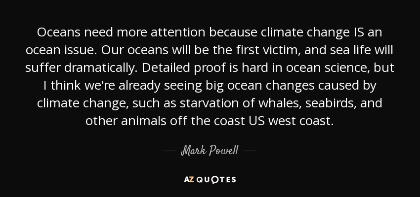 Oceans need more attention because climate change IS an ocean issue. Our oceans will be the first victim, and sea life will suffer dramatically. Detailed proof is hard in ocean science, but I think we're already seeing big ocean changes caused by climate change, such as starvation of whales, seabirds, and other animals off the coast US west coast. - Mark Powell