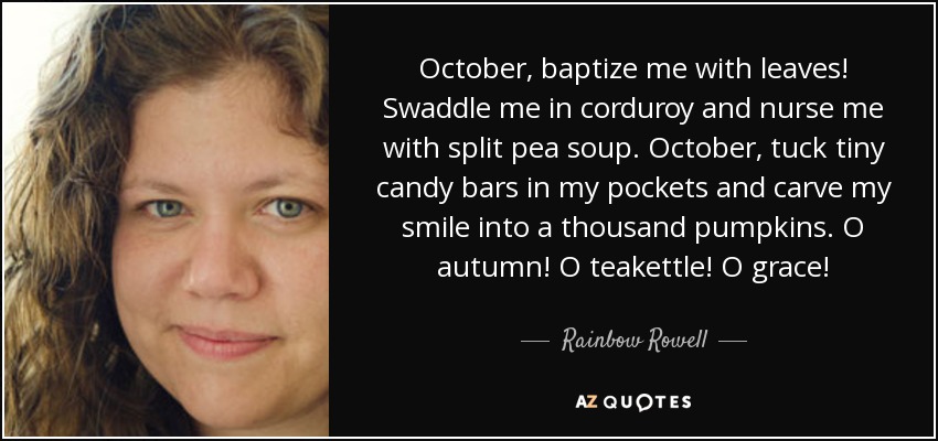 October, baptize me with leaves! Swaddle me in corduroy and nurse me with split pea soup. October, tuck tiny candy bars in my pockets and carve my smile into a thousand pumpkins. O autumn! O teakettle! O grace! - Rainbow Rowell