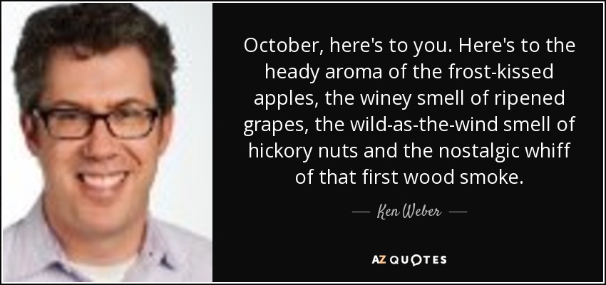 October, here's to you. Here's to the heady aroma of the frost-kissed apples, the winey smell of ripened grapes, the wild-as-the-wind smell of hickory nuts and the nostalgic whiff of that first wood smoke. - Ken Weber