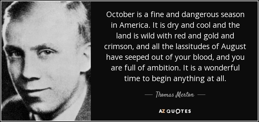 October is a fine and dangerous season in America. It is dry and cool and the land is wild with red and gold and crimson, and all the lassitudes of August have seeped out of your blood, and you are full of ambition. It is a wonderful time to begin anything at all. - Thomas Merton