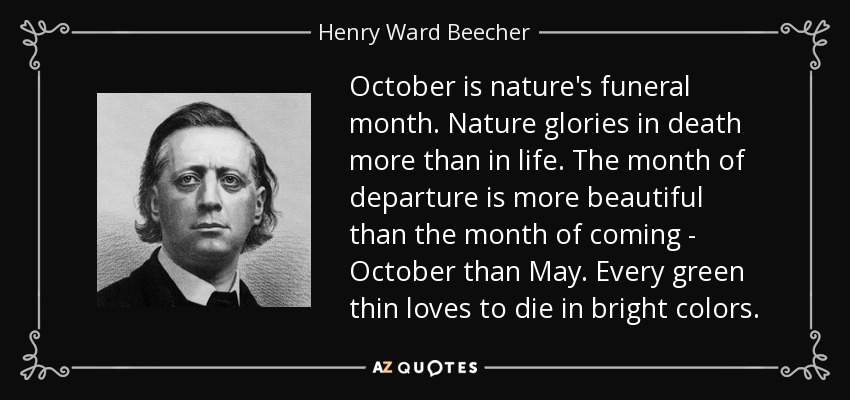 October is nature's funeral month. Nature glories in death more than in life. The month of departure is more beautiful than the month of coming - October than May. Every green thin loves to die in bright colors. - Henry Ward Beecher