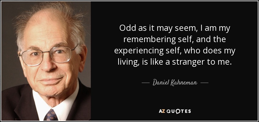 Odd as it may seem, I am my remembering self, and the experiencing self, who does my living, is like a stranger to me. - Daniel Kahneman