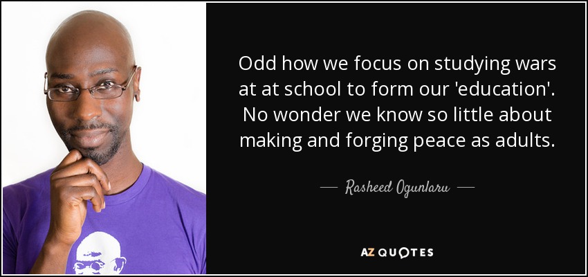 Odd how we focus on studying wars at at school to form our 'education'. No wonder we know so little about making and forging peace as adults. - Rasheed Ogunlaru