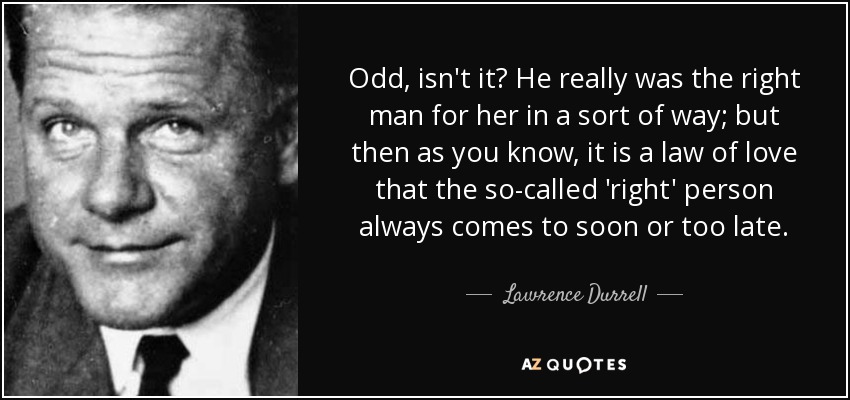 Odd, isn't it? He really was the right man for her in a sort of way; but then as you know, it is a law of love that the so-called 'right' person always comes to soon or too late. - Lawrence Durrell