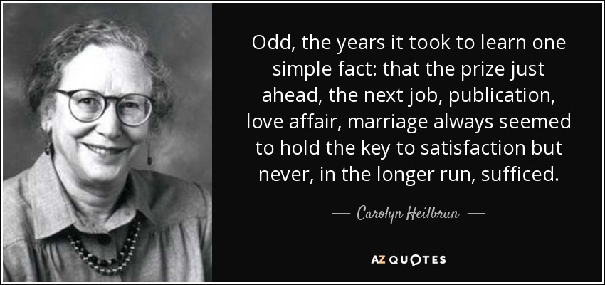 Odd, the years it took to learn one simple fact: that the prize just ahead, the next job, publication, love affair, marriage always seemed to hold the key to satisfaction but never, in the longer run, sufficed. - Carolyn Heilbrun
