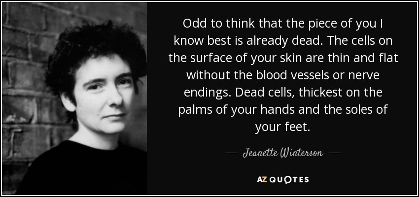 Odd to think that the piece of you I know best is already dead. The cells on the surface of your skin are thin and flat without the blood vessels or nerve endings. Dead cells, thickest on the palms of your hands and the soles of your feet. - Jeanette Winterson