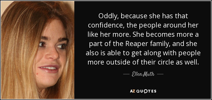 Oddly, because she has that confidence, the people around her like her more. She becomes more a part of the Reaper family, and she also is able to get along with people more outside of their circle as well. - Ellen Muth
