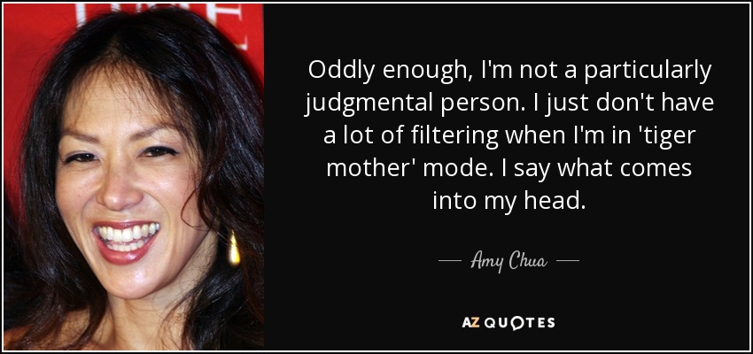 Oddly enough, I'm not a particularly judgmental person. I just don't have a lot of filtering when I'm in 'tiger mother' mode. I say what comes into my head. - Amy Chua