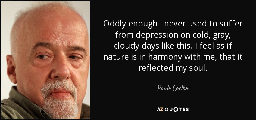 Oddly enough I never used to suffer from depression on cold, gray, cloudy days like this. I feel as if nature is in harmony with me, that it reflected my soul. - Paulo Coelho