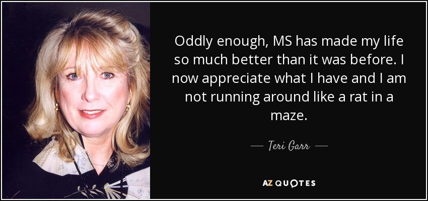 Oddly enough, MS has made my life so much better than it was before. I now appreciate what I have and I am not running around like a rat in a maze. - Teri Garr