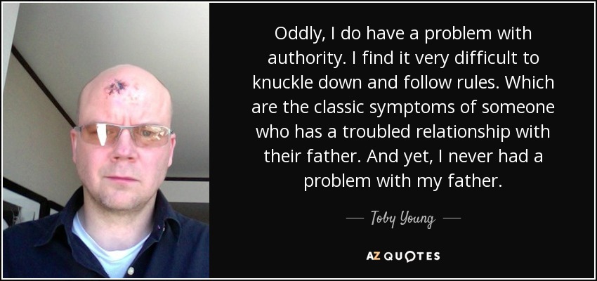 Oddly, I do have a problem with authority. I find it very difficult to knuckle down and follow rules. Which are the classic symptoms of someone who has a troubled relationship with their father. And yet, I never had a problem with my father. - Toby Young