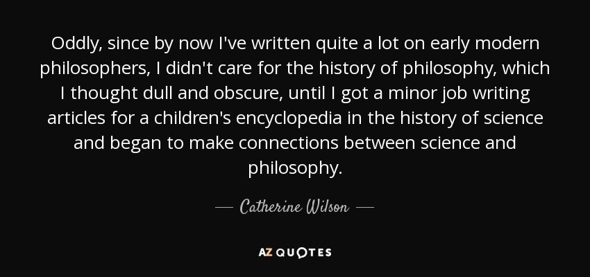 Oddly, since by now I've written quite a lot on early modern philosophers, I didn't care for the history of philosophy, which I thought dull and obscure, until I got a minor job writing articles for a children's encyclopedia in the history of science and began to make connections between science and philosophy. - Catherine Wilson