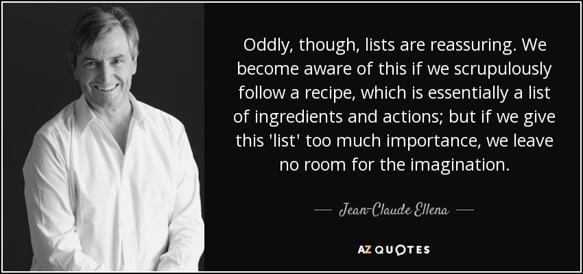 Oddly, though, lists are reassuring. We become aware of this if we scrupulously follow a recipe, which is essentially a list of ingredients and actions; but if we give this 'list' too much importance, we leave no room for the imagination. - Jean-Claude Ellena