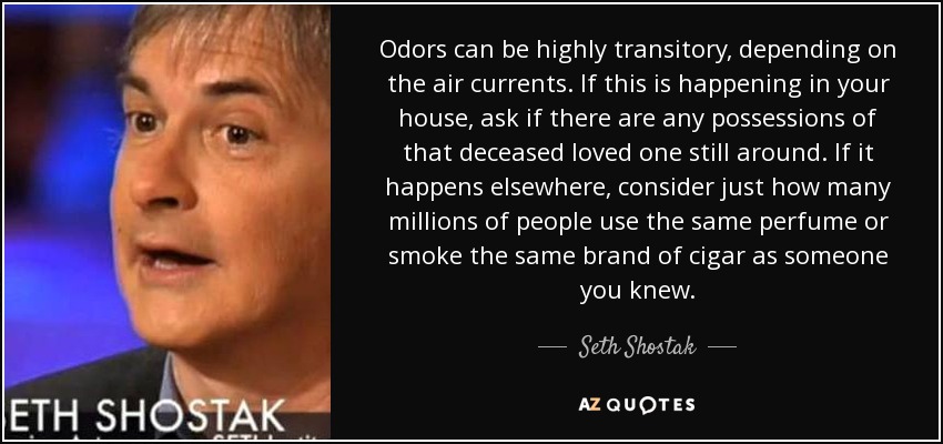 Odors can be highly transitory, depending on the air currents. If this is happening in your house, ask if there are any possessions of that deceased loved one still around. If it happens elsewhere, consider just how many millions of people use the same perfume or smoke the same brand of cigar as someone you knew. - Seth Shostak