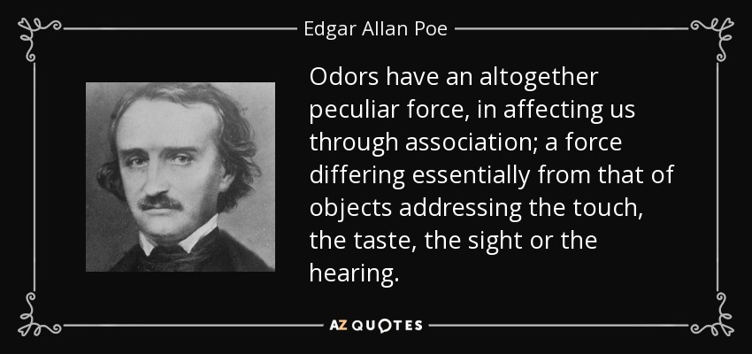 Odors have an altogether peculiar force, in affecting us through association; a force differing essentially from that of objects addressing the touch, the taste, the sight or the hearing. - Edgar Allan Poe