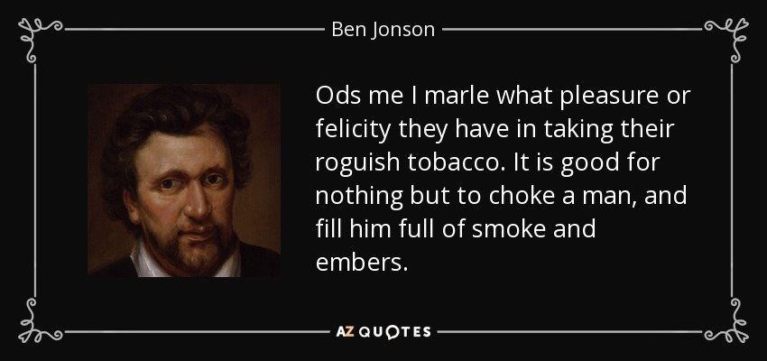 Ods me I marle what pleasure or felicity they have in taking their roguish tobacco. It is good for nothing but to choke a man, and fill him full of smoke and embers. - Ben Jonson