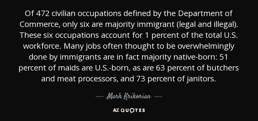 Of 472 civilian occupations defined by the Department of Commerce, only six are majority immigrant (legal and illegal). These six occupations account for 1 percent of the total U.S. workforce. Many jobs often thought to be overwhelmingly done by immigrants are in fact majority native-born: 51 percent of maids are U.S.-born, as are 63 percent of butchers and meat processors, and 73 percent of janitors. - Mark Krikorian