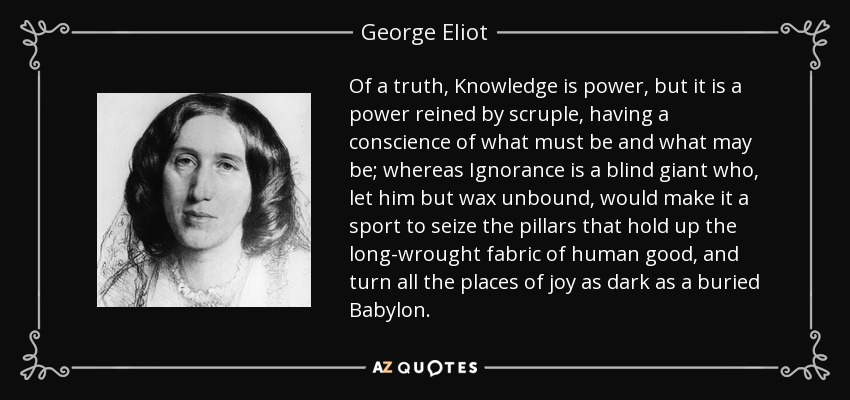 Of a truth, Knowledge is power, but it is a power reined by scruple, having a conscience of what must be and what may be; whereas Ignorance is a blind giant who, let him but wax unbound, would make it a sport to seize the pillars that hold up the long-wrought fabric of human good, and turn all the places of joy as dark as a buried Babylon. - George Eliot