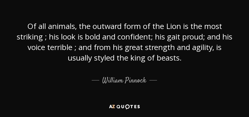 Of all animals, the outward form of the Lion is the most striking ; his look is bold and confident; his gait proud; and his voice terrible ; and from his great strength and agility, is usually styled the king of beasts. - William Pinnock