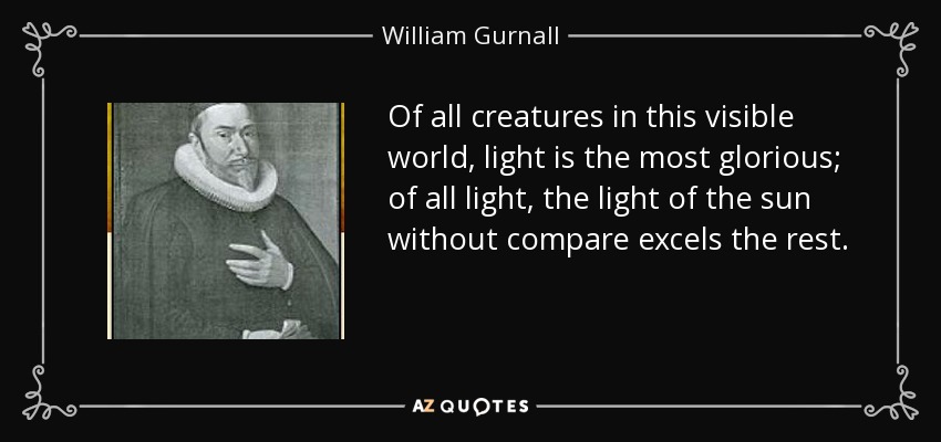 Of all creatures in this visible world, light is the most glorious; of all light, the light of the sun without compare excels the rest. - William Gurnall