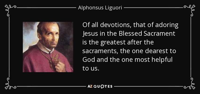 Of all devotions, that of adoring Jesus in the Blessed Sacrament is the greatest after the sacraments, the one dearest to God and the one most helpful to us. - Alphonsus Liguori
