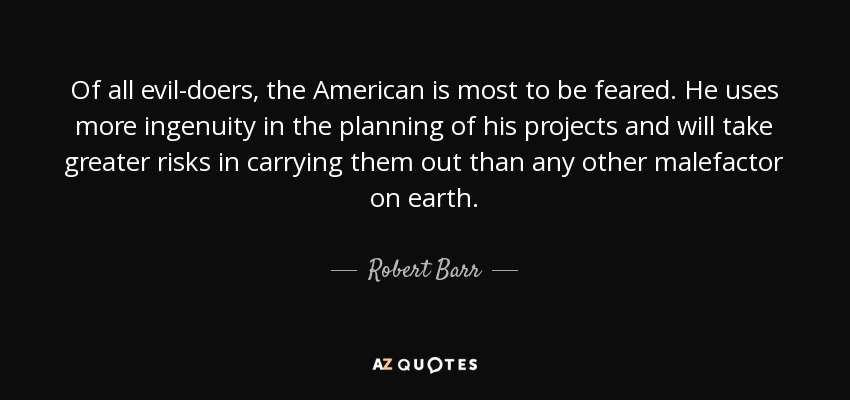Of all evil-doers, the American is most to be feared. He uses more ingenuity in the planning of his projects and will take greater risks in carrying them out than any other malefactor on earth. - Robert Barr