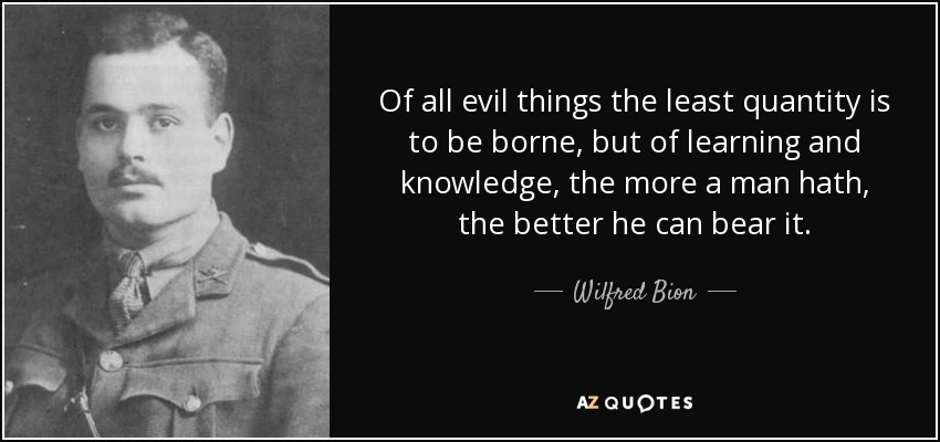 Of all evil things the least quantity is to be borne, but of learning and knowledge, the more a man hath, the better he can bear it. - Wilfred Bion