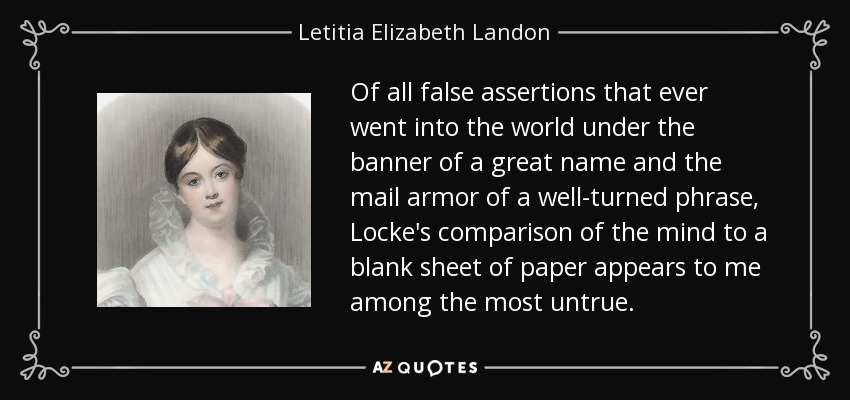 Of all false assertions that ever went into the world under the banner of a great name and the mail armor of a well-turned phrase, Locke's comparison of the mind to a blank sheet of paper appears to me among the most untrue. - Letitia Elizabeth Landon