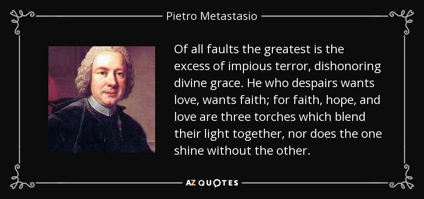 Of all faults the greatest is the excess of impious terror, dishonoring divine grace. He who despairs wants love, wants faith; for faith, hope, and love are three torches which blend their light together, nor does the one shine without the other. - Pietro Metastasio