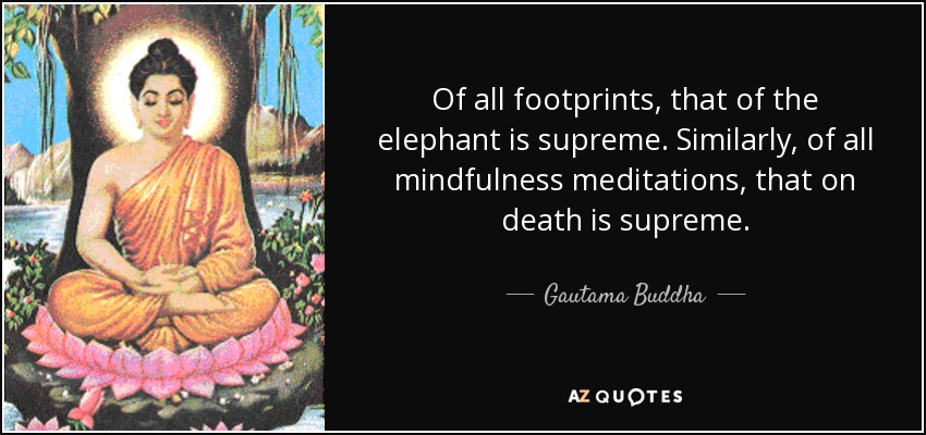 Of all footprints, that of the elephant is supreme. Similarly, of all mindfulness meditations, that on death is supreme. - Gautama Buddha