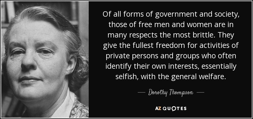 Of all forms of government and society, those of free men and women are in many respects the most brittle. They give the fullest freedom for activities of private persons and groups who often identify their own interests, essentially selfish, with the general welfare. - Dorothy Thompson