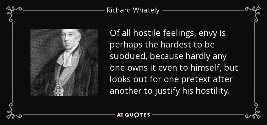 Of all hostile feelings, envy is perhaps the hardest to be subdued, because hardly any one owns it even to himself, but looks out for one pretext after another to justify his hostility. - Richard Whately