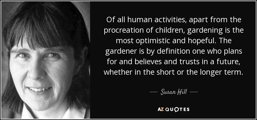 Of all human activities, apart from the procreation of children, gardening is the most optimistic and hopeful. The gardener is by definition one who plans for and believes and trusts in a future, whether in the short or the longer term. - Susan Hill