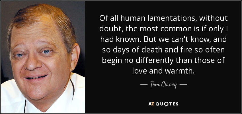 Of all human lamentations, without doubt, the most common is if only I had known. But we can't know, and so days of death and fire so often begin no differently than those of love and warmth. - Tom Clancy
