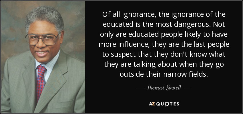 Of all ignorance, the ignorance of the educated is the most dangerous. Not only are educated people likely to have more influence, they are the last people to suspect that they don't know what they are talking about when they go outside their narrow fields. - Thomas Sowell