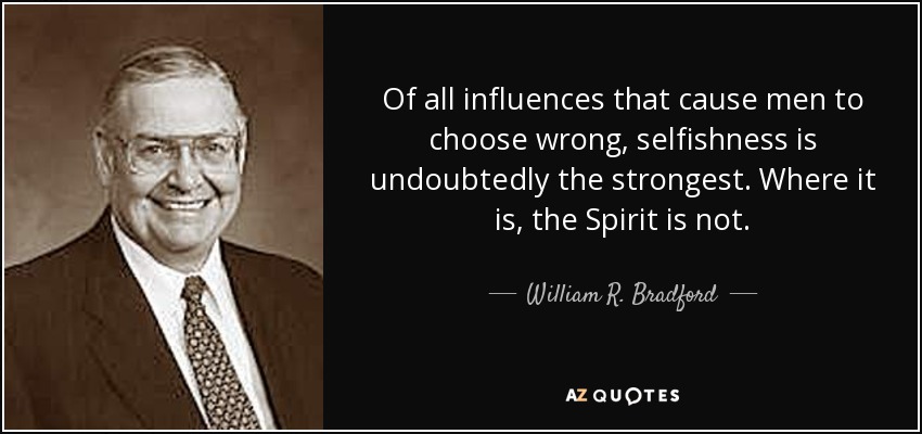Of all influences that cause men to choose wrong, selfishness is undoubtedly the strongest. Where it is, the Spirit is not. - William R. Bradford