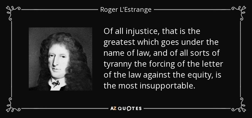 Of all injustice, that is the greatest which goes under the name of law, and of all sorts of tyranny the forcing of the letter of the law against the equity, is the most insupportable. - Roger L'Estrange