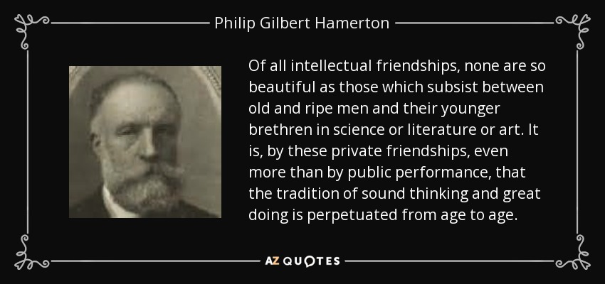 Of all intellectual friendships, none are so beautiful as those which subsist between old and ripe men and their younger brethren in science or literature or art. It is, by these private friendships, even more than by public performance, that the tradition of sound thinking and great doing is perpetuated from age to age. - Philip Gilbert Hamerton