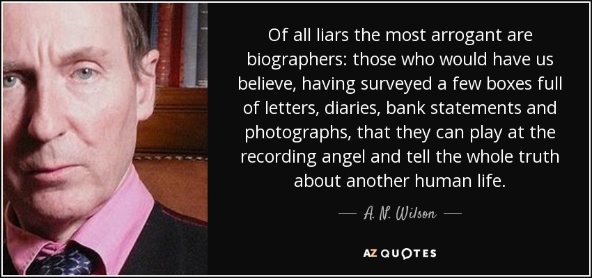 Of all liars the most arrogant are biographers: those who would have us believe, having surveyed a few boxes full of letters, diaries, bank statements and photographs, that they can play at the recording angel and tell the whole truth about another human life. - A. N. Wilson