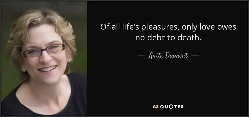 Of all life's pleasures, only love owes no debt to death. - Anita Diament