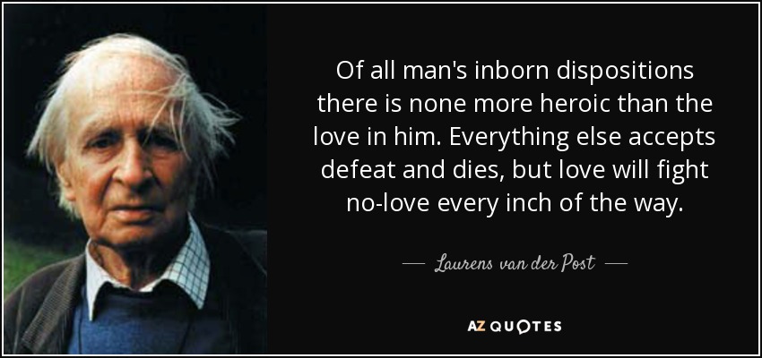 Of all man's inborn dispositions there is none more heroic than the love in him. Everything else accepts defeat and dies, but love will fight no-love every inch of the way. - Laurens van der Post