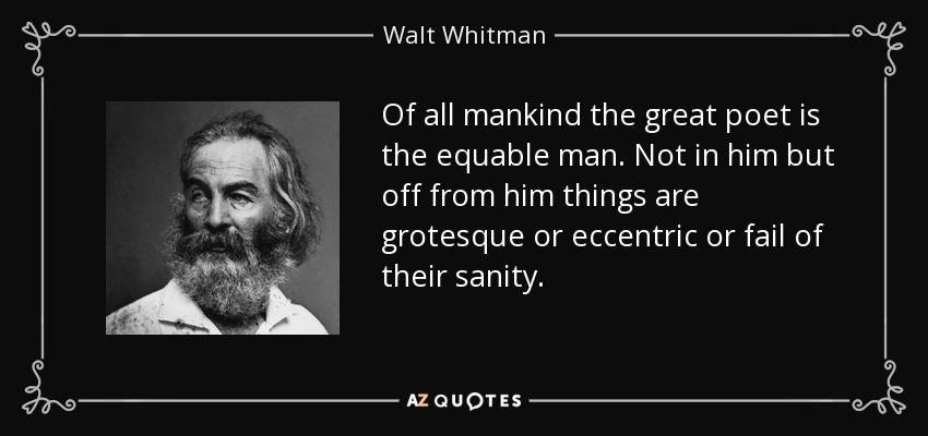 Of all mankind the great poet is the equable man. Not in him but off from him things are grotesque or eccentric or fail of their sanity. - Walt Whitman